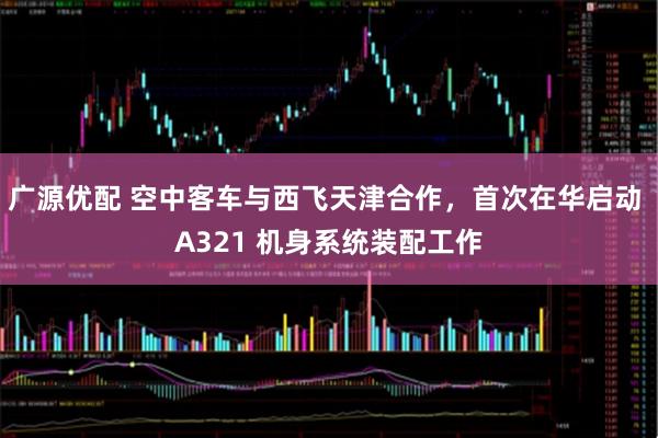 广源优配 空中客车与西飞天津合作，首次在华启动 A321 机身系统装配工作