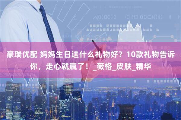 豪瑞优配 妈妈生日送什么礼物好？10款礼物告诉你，走心就赢了！_薇格_皮肤_精华
