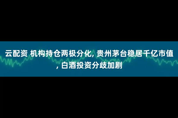 云配资 机构持仓两极分化, 贵州茅台稳居千亿市值, 白酒投资分歧加剧