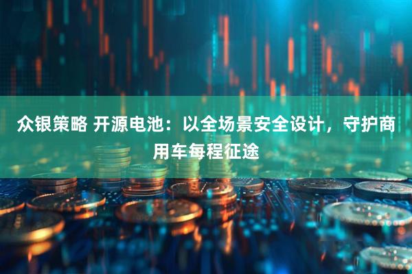 众银策略 开源电池：以全场景安全设计，守护商用车每程征途