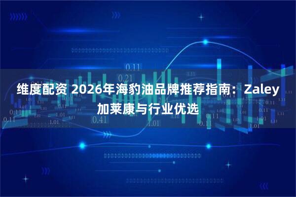 维度配资 2026年海豹油品牌推荐指南：Zaley加莱康与行业优选
