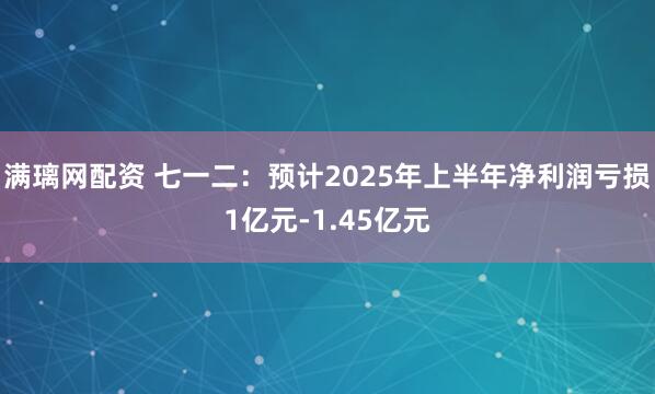 满璃网配资 七一二：预计2025年上半年净利润亏损1亿元-1.45亿元